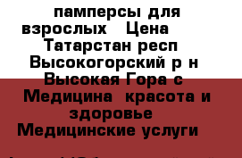 памперсы для взрослых › Цена ­ 35 - Татарстан респ., Высокогорский р-н, Высокая Гора с. Медицина, красота и здоровье » Медицинские услуги   